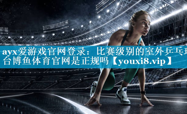 ayx爱游戏官网登录：比赛级别的室外乒乓球台博鱼体育官网是正规吗