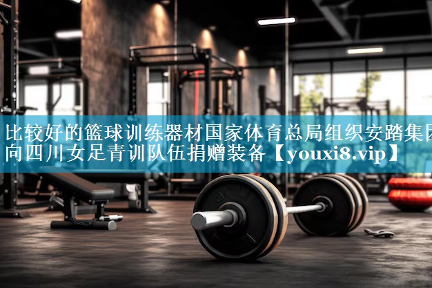 比较好的篮球训练器材国家体育总局组织安踏集团向四川女足青训队伍捐赠装备