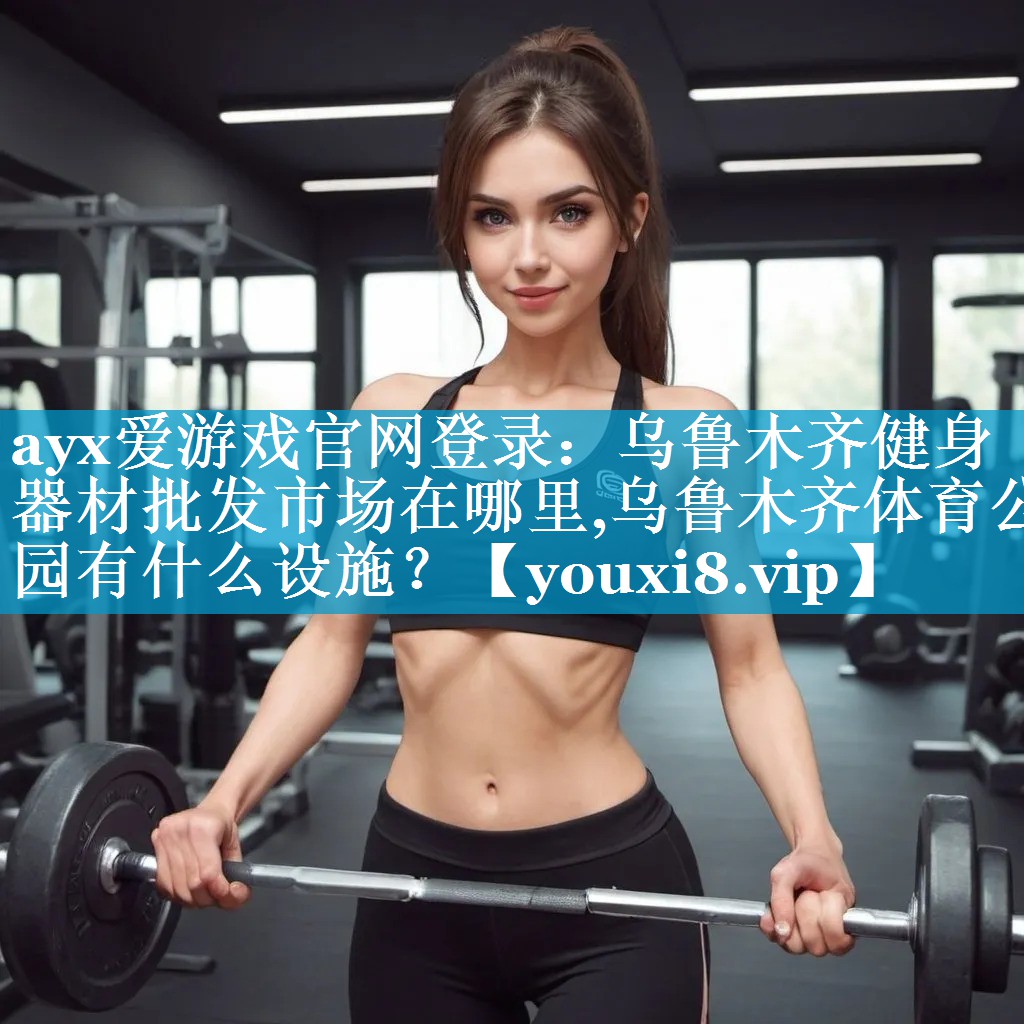 ayx爱游戏官网登录：乌鲁木齐健身器材批发市场在哪里,乌鲁木齐体育公园有什么设施？