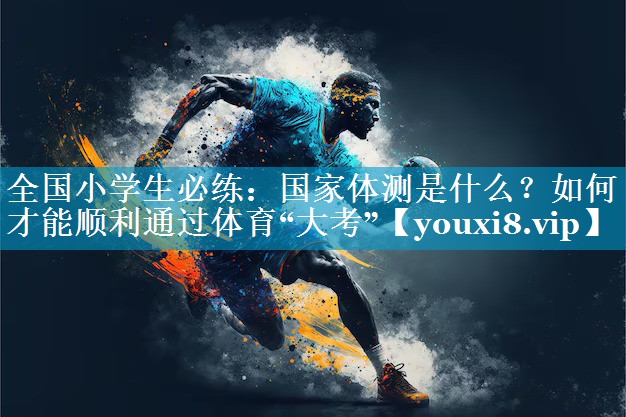 全国小学生必练：国家体测是什么？如何才能顺利通过体育“大考”