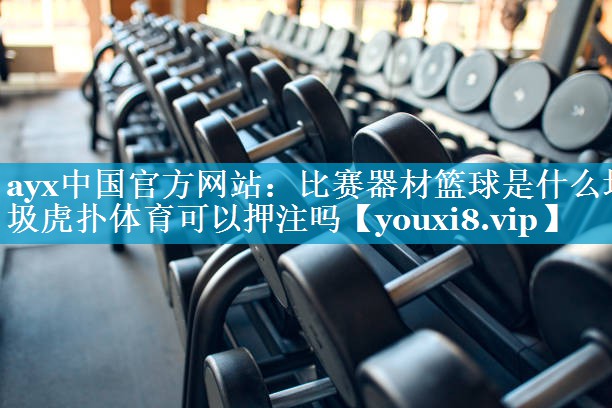 ayx中国官方网站：比赛器材篮球是什么垃圾虎扑体育可以押注吗