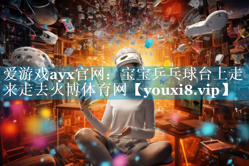 爱游戏ayx官网：宝宝乒乓球台上走来走去火博体育网