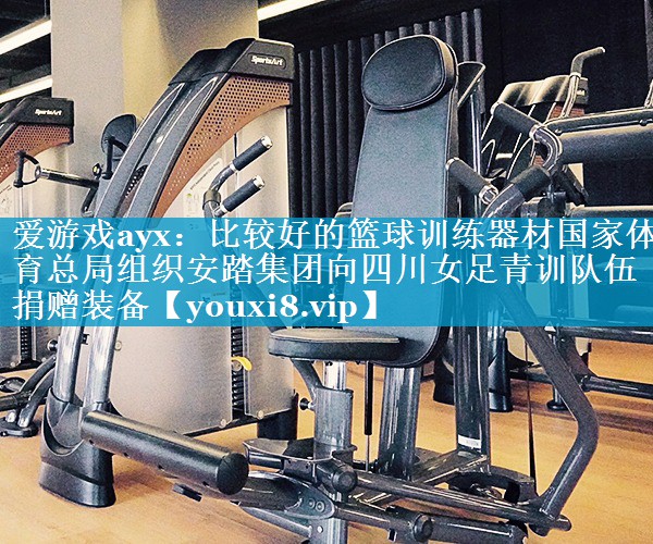 爱游戏ayx：比较好的篮球训练器材国家体育总局组织安踏集团向四川女足青训队伍捐赠装备