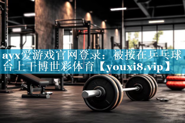ayx爱游戏官网登录：被按在乒乓球台上干博世彩体育