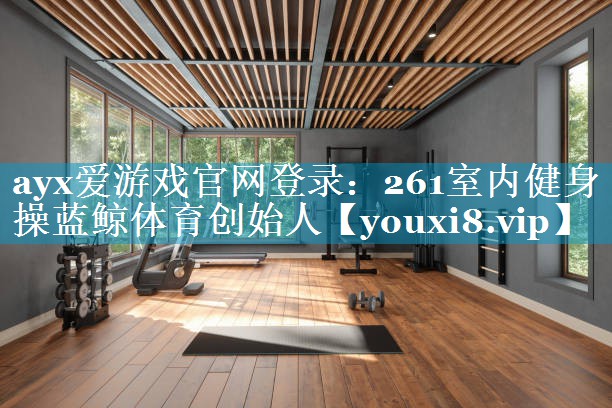 ayx爱游戏官网登录：261室内健身操蓝鲸体育创始人