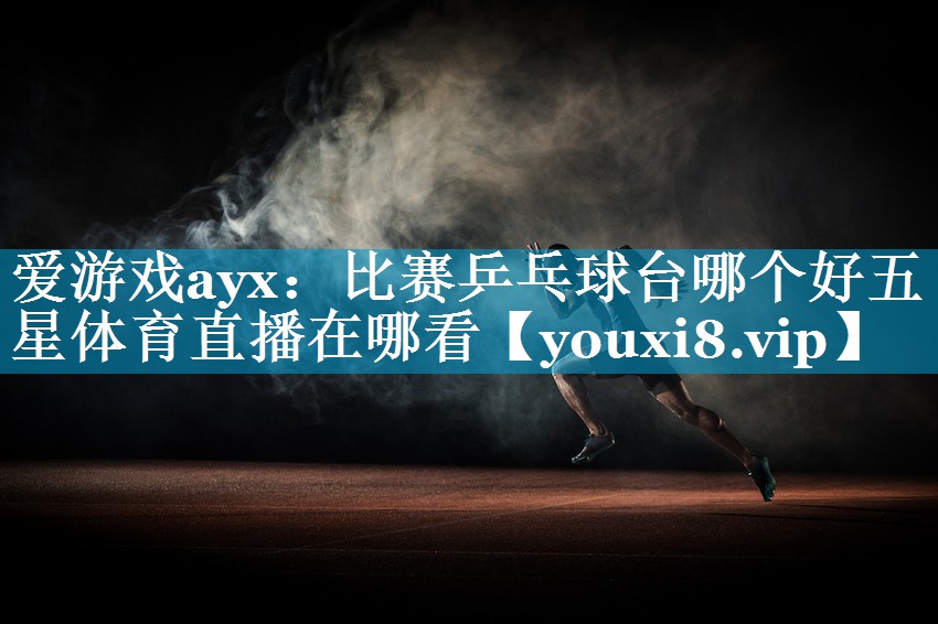 爱游戏ayx：比赛乒乓球台哪个好五星体育直播在哪看