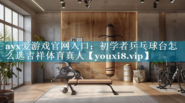 ayx爱游戏官网入口：初学者乒乓球台怎么选吉祥体育真人